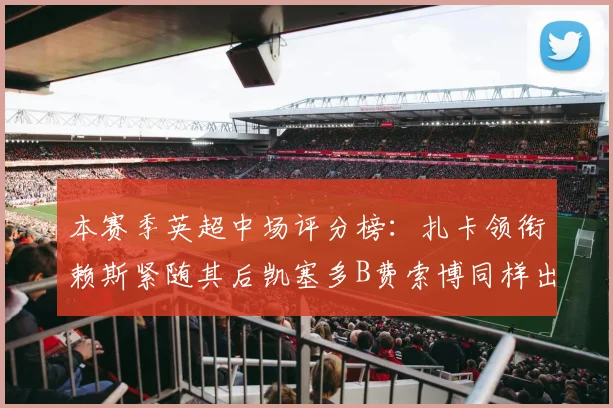 本赛季英超中场评分榜：扎卡领衔赖斯紧随其后凯塞多B费索博同样出色