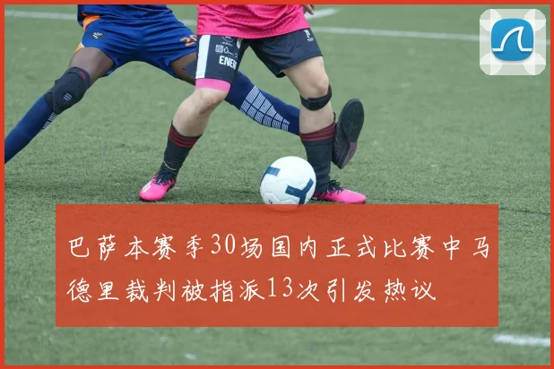 巴萨本赛季30场国内正式比赛中马德里裁判被指派13次引发热议