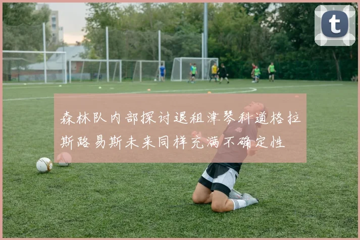 森林队内部探讨退租津琴科道格拉斯路易斯未来同样充满不确定性