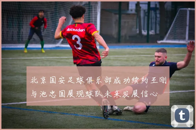 北京国安足球俱乐部成功续约王刚与池忠国展现球队未来发展信心