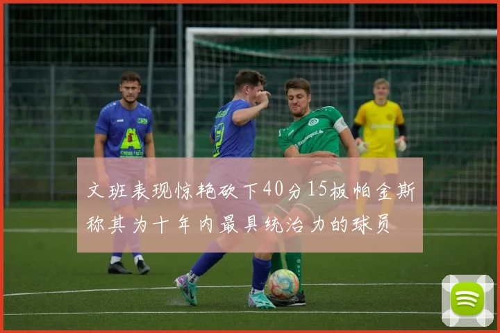 文班表现惊艳砍下40分15板帕金斯称其为十年内最具统治力的球员