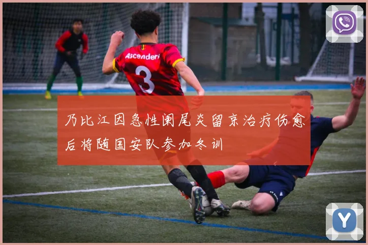 乃比江因急性阑尾炎留京治疗伤愈后将随国安队参加冬训