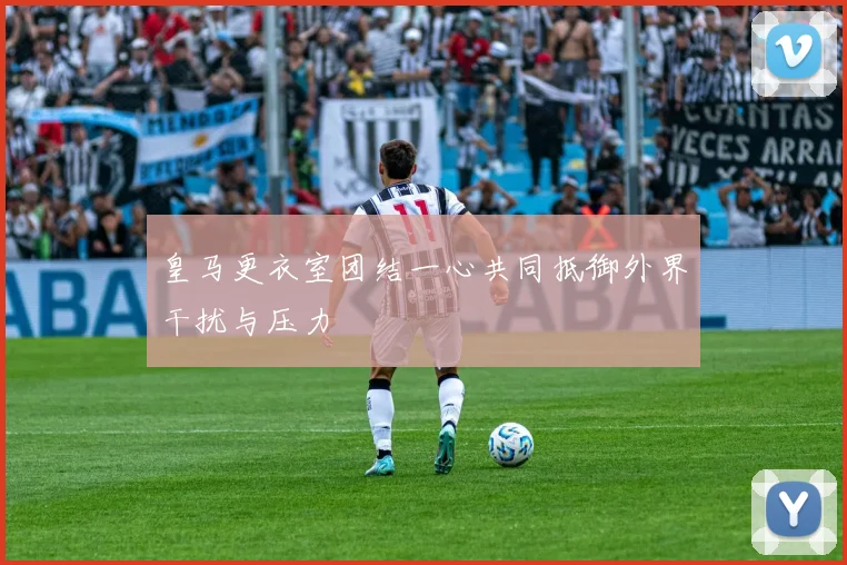 皇马更衣室团结一心共同抵御外界干扰与压力