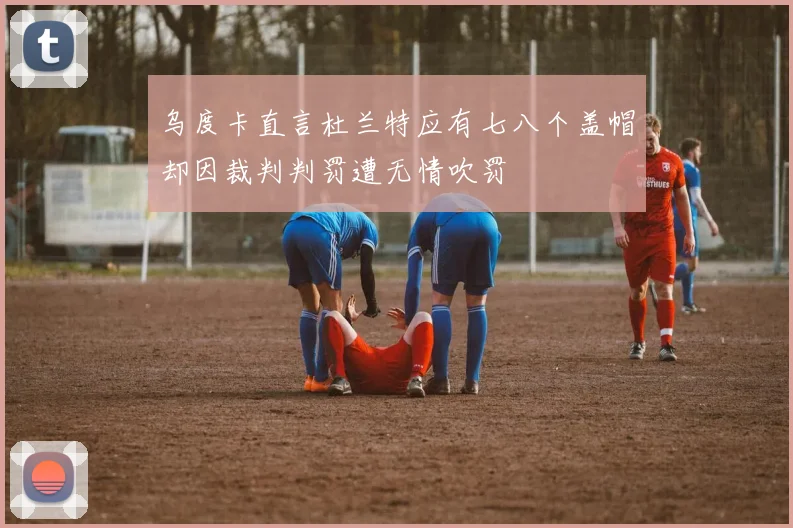 乌度卡直言杜兰特应有七八个盖帽却因裁判判罚遭无情吹罚