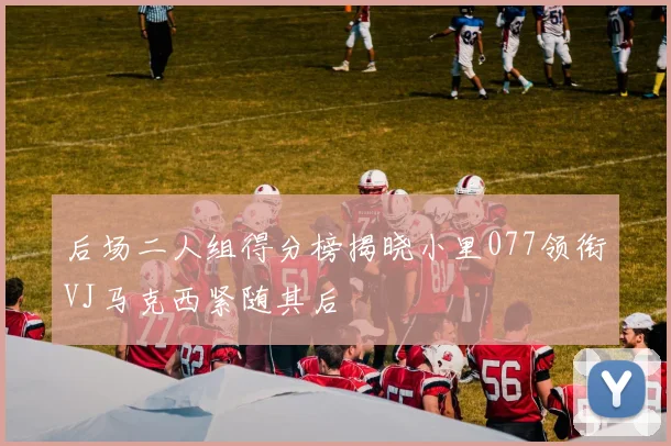 后场二人组得分榜揭晓小里077领衔VJ马克西紧随其后