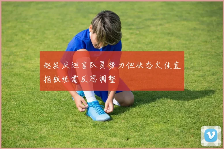赵发庆坦言队员努力但状态欠佳直指教练需反思调整