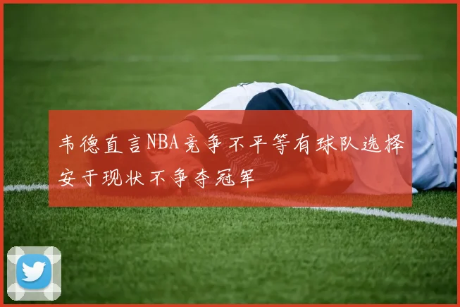 韦德直言NBA竞争不平等有球队选择安于现状不争夺冠军