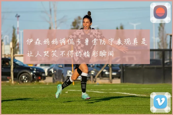 伊森妈妈调侃卡鲁索防守表现真是让人哭笑不得的精彩瞬间