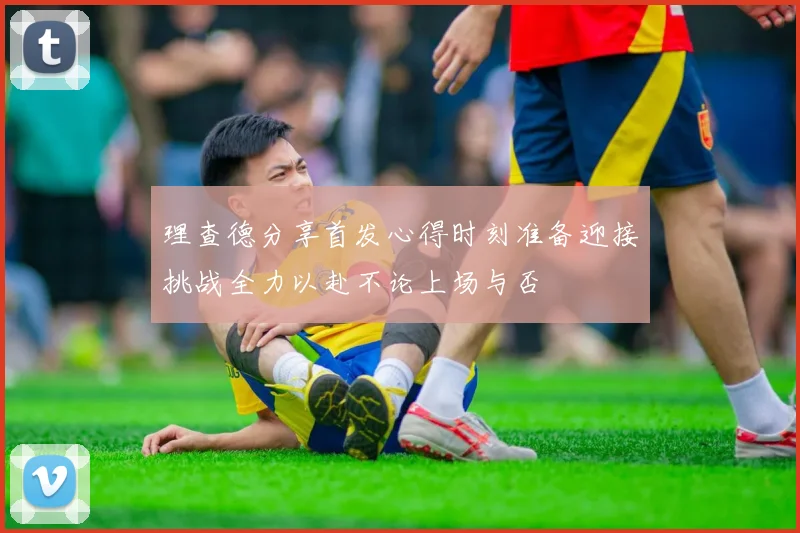 理查德分享首发心得时刻准备迎接挑战全力以赴不论上场与否