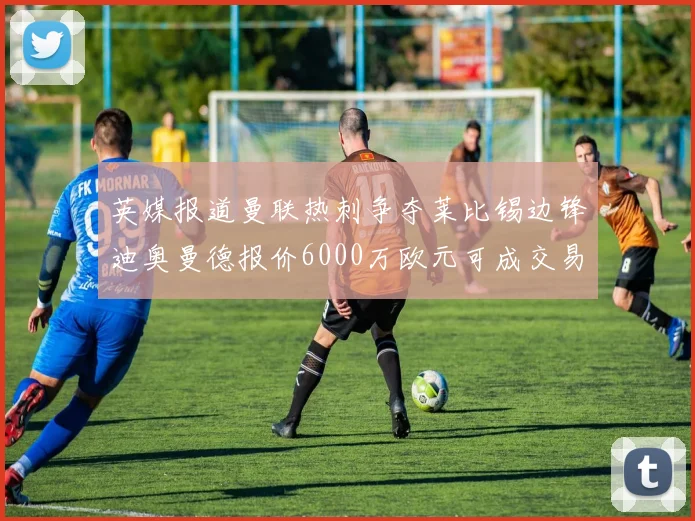 英媒报道曼联热刺争夺莱比锡边锋迪奥曼德报价6000万欧元可成交易