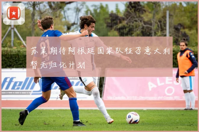 苏莱期待阿根廷国家队征召意大利暂无归化计划