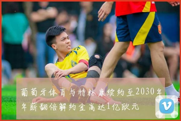 葡萄牙体育与特林康续约至2030年年薪翻倍解约金高达1亿欧元