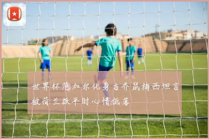 世界杯范加尔化身吉乔鼠梅西坦言被荷兰扳平时心情低落