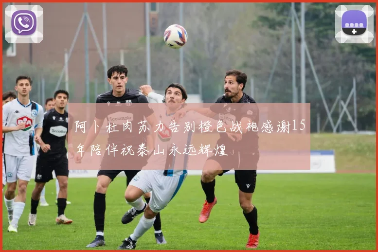 阿卜杜肉苏力告别橙色战袍感谢15年陪伴祝泰山永远辉煌