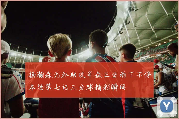 杨瀚森无私助攻辛森三分雨下不停本场第七记三分球精彩瞬间
