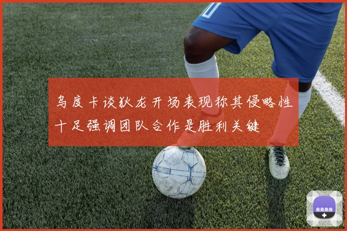 乌度卡谈狄龙开场表现称其侵略性十足强调团队合作是胜利关键
