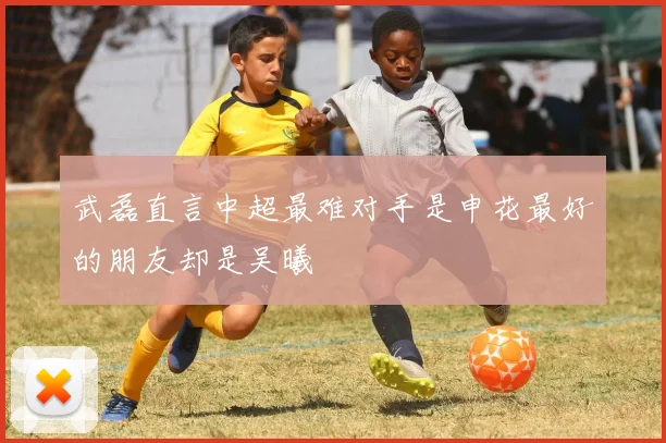 武磊直言中超最难对手是申花最好的朋友却是吴曦