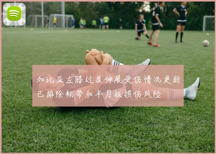 加比亚左膝过度伸展受伤情况更新已排除韧带和半月板损伤风险