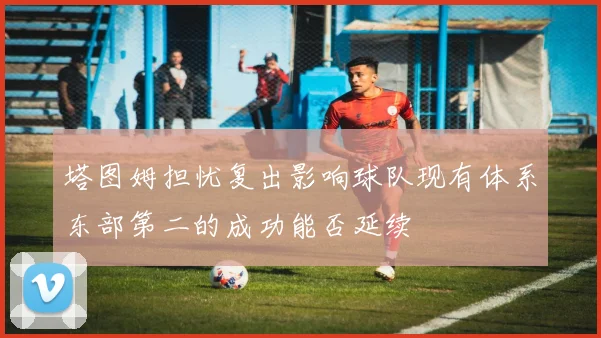 塔图姆担忧复出影响球队现有体系东部第二的成功能否延续