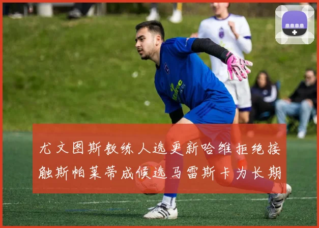尤文图斯教练人选更新哈维拒绝接触斯帕莱蒂成候选马雷斯卡为长期目标