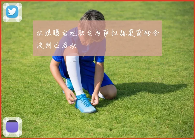 法媒曝吉达联合与萨拉赫夏窗转会谈判已启动