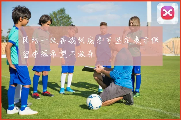 团结一致奋战到底李可坚定表示保留夺冠希望不放弃