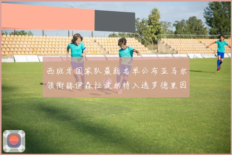 西班牙国家队最新名单公布亚马尔领衔赫伊森拉波尔特入选罗德里因伤缺席