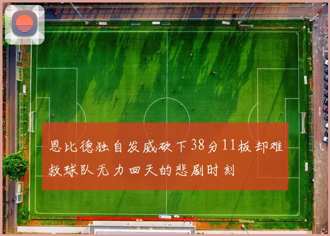 恩比德独自发威砍下38分11板却难救球队无力回天的悲剧时刻