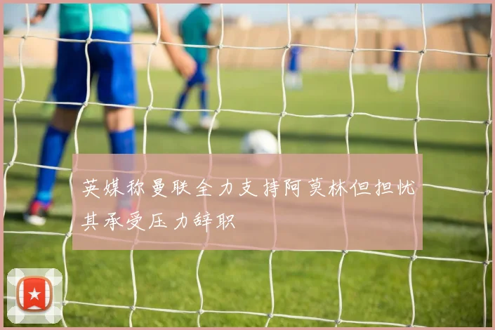 英媒称曼联全力支持阿莫林但担忧其承受压力辞职