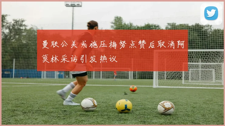 曼联公关或施压梅努点赞后取消阿莫林采访引发热议
