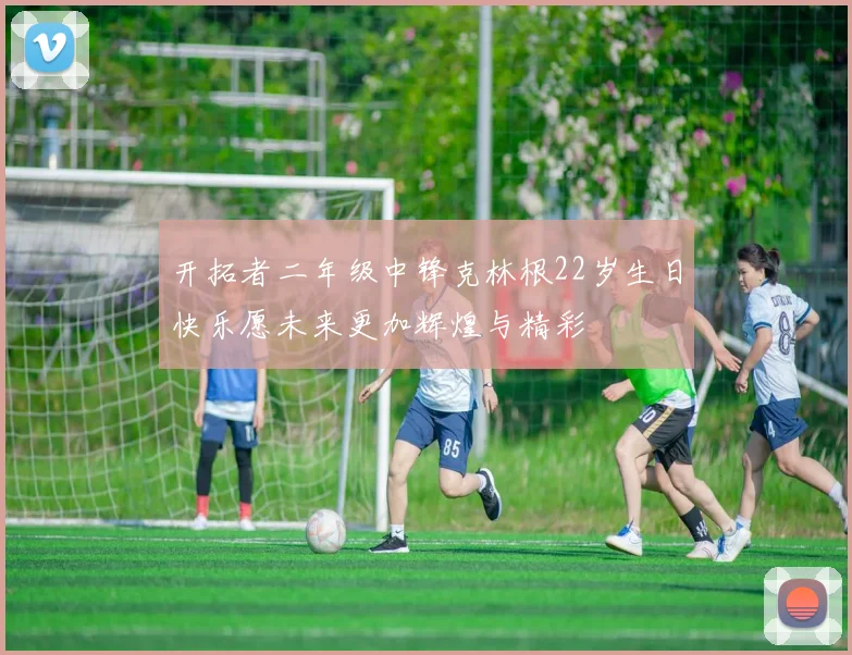开拓者二年级中锋克林根22岁生日快乐愿未来更加辉煌与精彩