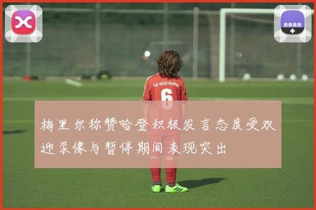 梅里尔称赞哈登积极发言态度受欢迎录像与暂停期间表现突出