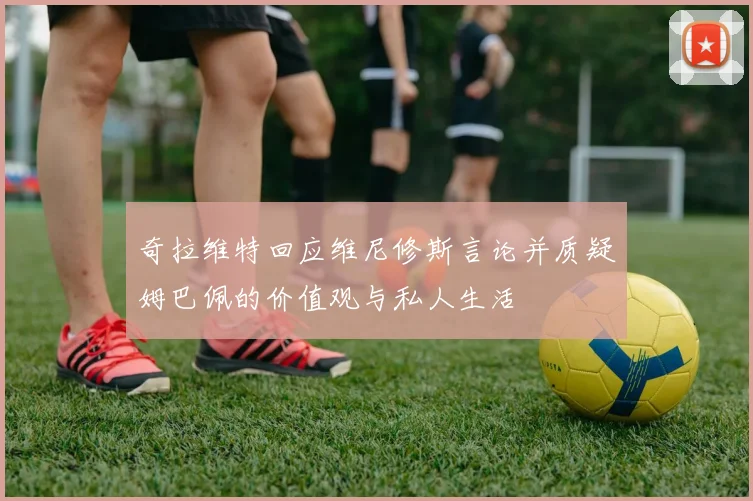 奇拉维特回应维尼修斯言论并质疑姆巴佩的价值观与私人生活