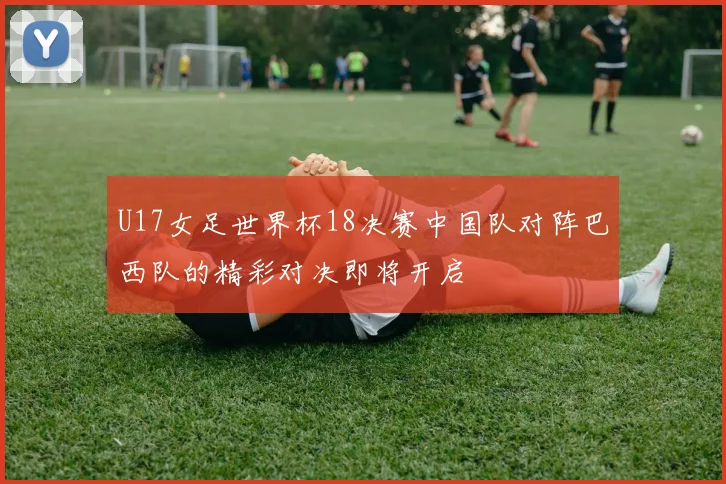 U17女足世界杯18决赛中国队对阵巴西队的精彩对决即将开启