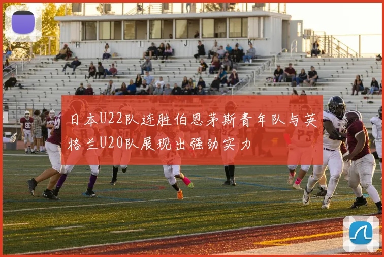 日本U22队连胜伯恩茅斯青年队与英格兰U20队展现出强劲实力