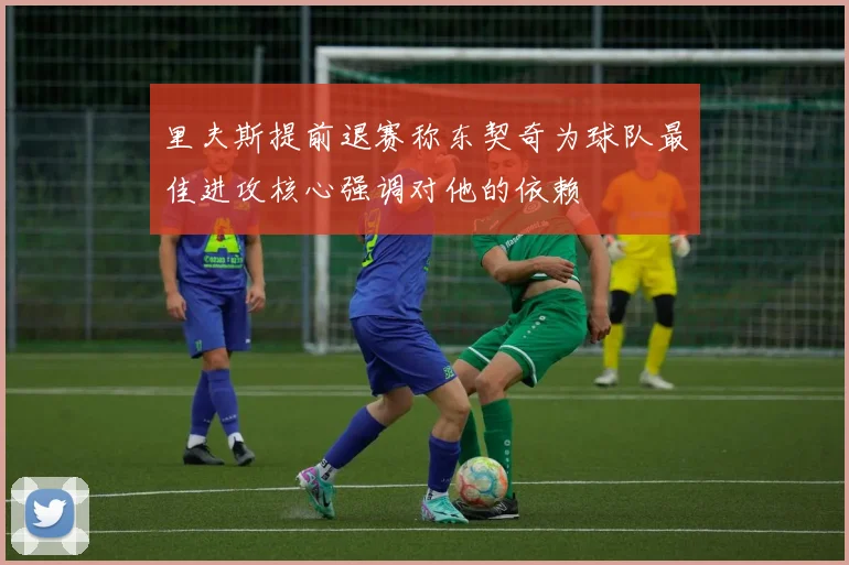 里夫斯提前退赛称东契奇为球队最佳进攻核心强调对他的依赖