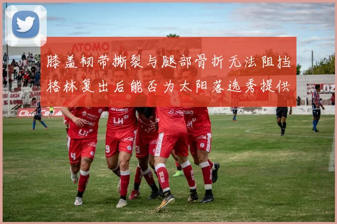 膝盖韧带撕裂与腿部骨折无法阻挡格林复出后能否为太阳落选秀提供替补支持