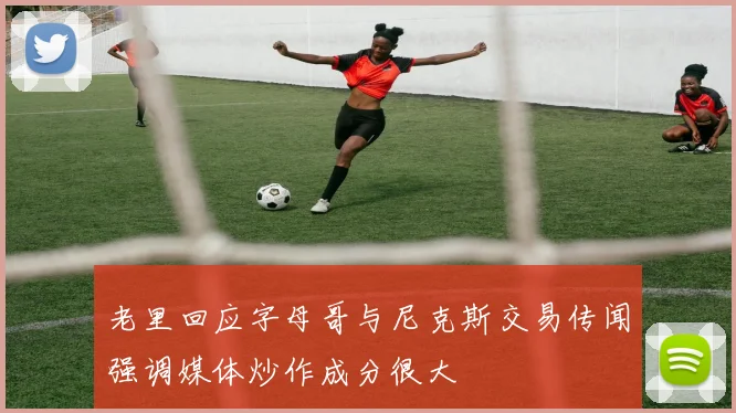 老里回应字母哥与尼克斯交易传闻强调媒体炒作成分很大