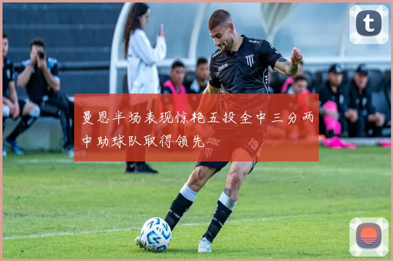 曼恩半场表现惊艳五投全中三分两中助球队取得领先