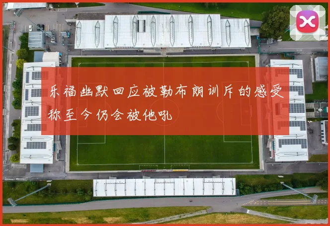 乐福幽默回应被勒布朗训斥的感受称至今仍会被他吼