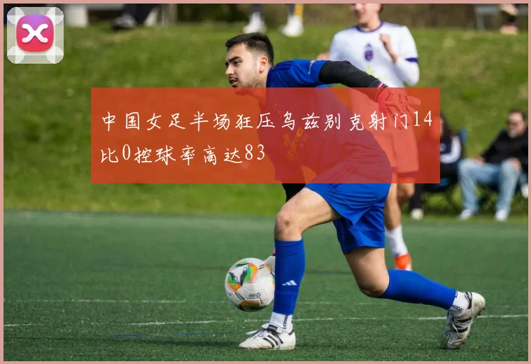 中国女足半场狂压乌兹别克射门14比0控球率高达83