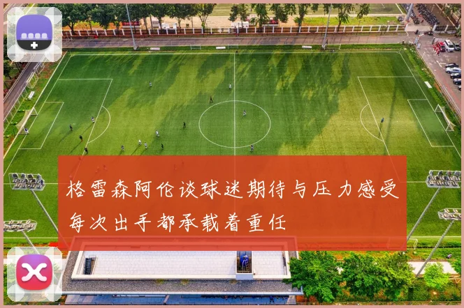 格雷森阿伦谈球迷期待与压力感受每次出手都承载着重任