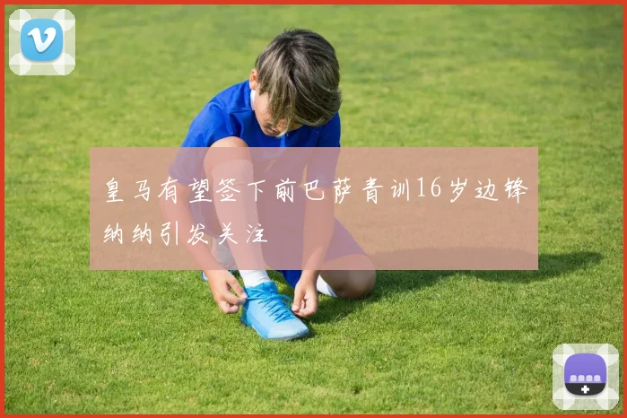 皇马有望签下前巴萨青训16岁边锋纳纳引发关注